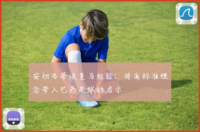 安切洛蒂谈皇马经验：将高标准理念带入巴西足球的启示