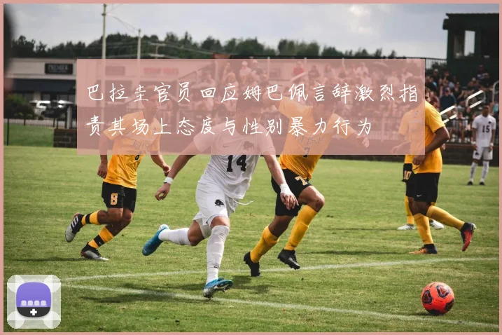 巴拉圭官员回应姆巴佩言辞激烈指责其场上态度与性别暴力行为