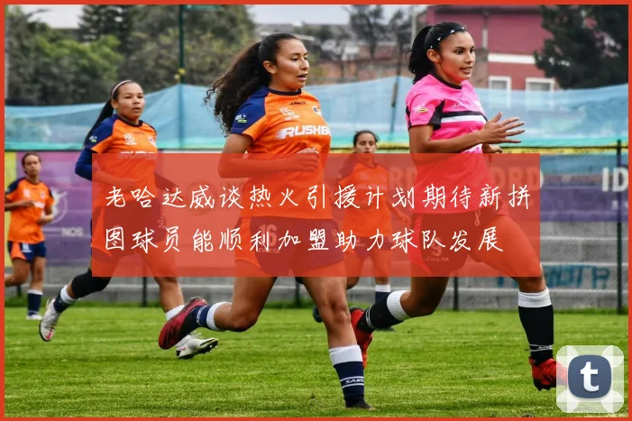 老哈达威谈热火引援计划期待新拼图球员能顺利加盟助力球队发展