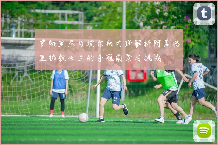 贾凯里尼与埃尔纳内斯解析阿莱格里执教米兰的夺冠前景与挑战