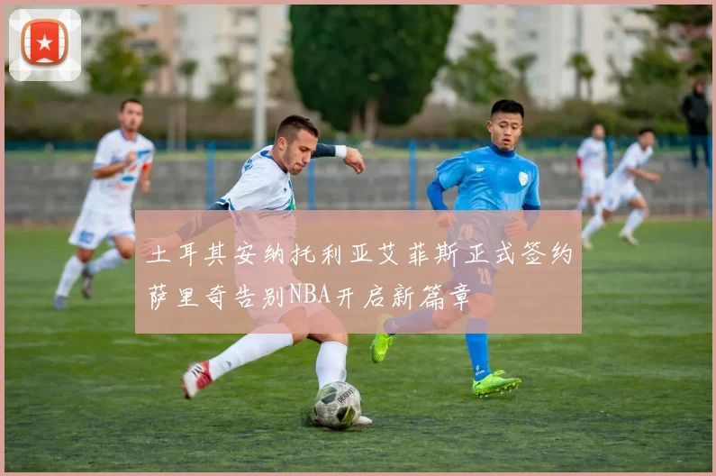 土耳其安纳托利亚艾菲斯正式签约萨里奇告别NBA开启新篇章