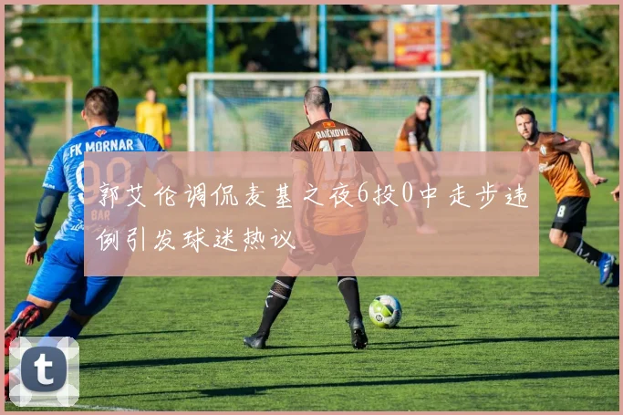 郭艾伦调侃麦基之夜6投0中走步违例引发球迷热议