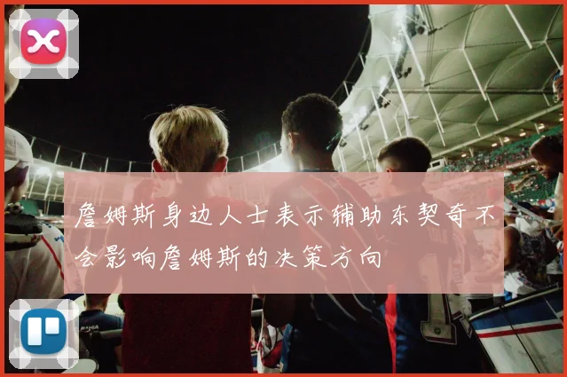 詹姆斯身边人士表示辅助东契奇不会影响詹姆斯的决策方向