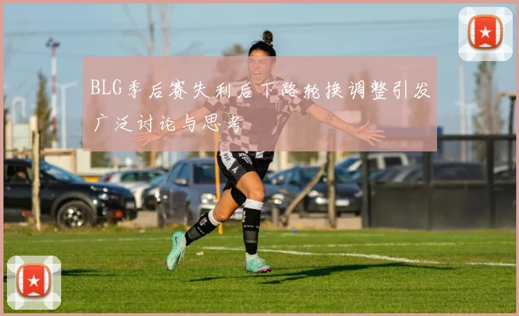 BLG季后赛失利后下路轮换调整引发广泛讨论与思考