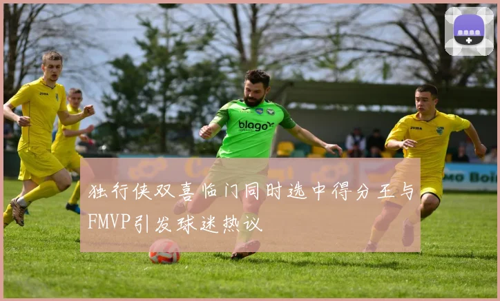 独行侠双喜临门同时选中得分王与FMVP引发球迷热议