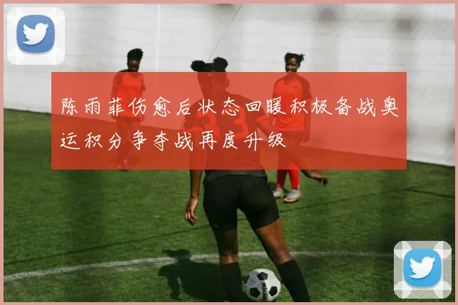 陈雨菲伤愈后状态回暖积极备战奥运积分争夺战再度升级