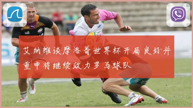 艾纳维谈摩洛哥世界杯开局良好并重申将继续效力罗马球队