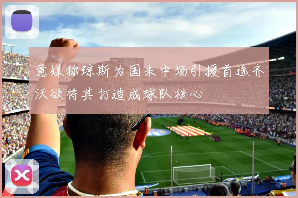 意媒称琼斯为国米中场引援首选齐沃欲将其打造成球队核心