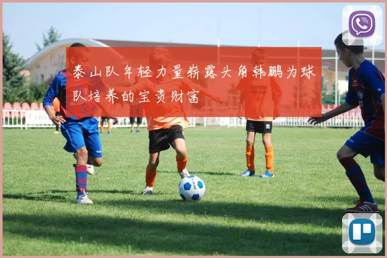 泰山队年轻力量崭露头角韩鹏为球队培养的宝贵财富