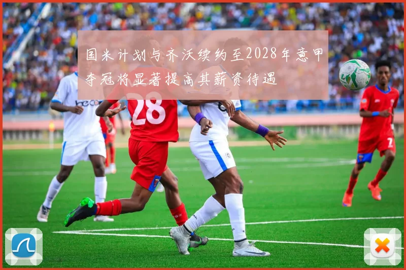 国米计划与齐沃续约至2028年意甲夺冠将显著提高其薪资待遇