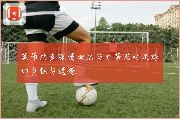 莱昂纳多深情回忆马尔蒂尼对足球的贡献与遗憾