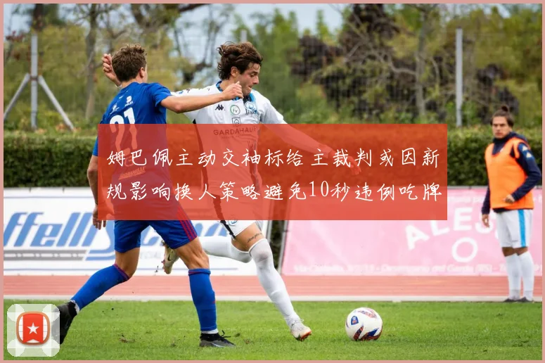 姆巴佩主动交袖标给主裁判或因新规影响换人策略避免10秒违例吃牌