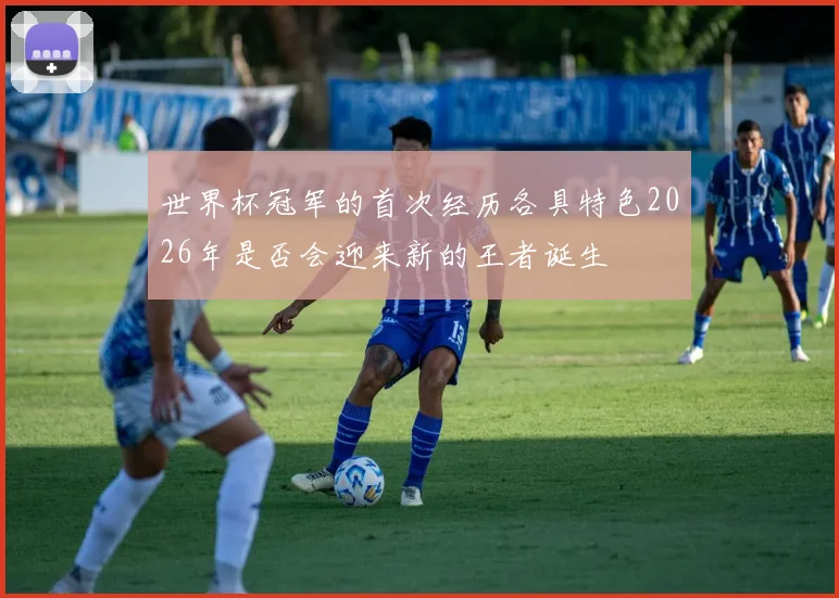 世界杯冠军的首次经历各具特色2026年是否会迎来新的王者诞生