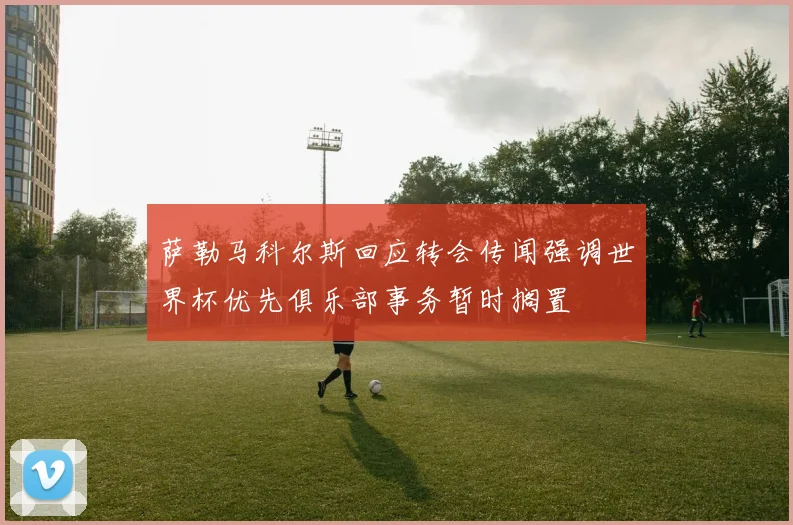 萨勒马科尔斯回应转会传闻强调世界杯优先俱乐部事务暂时搁置