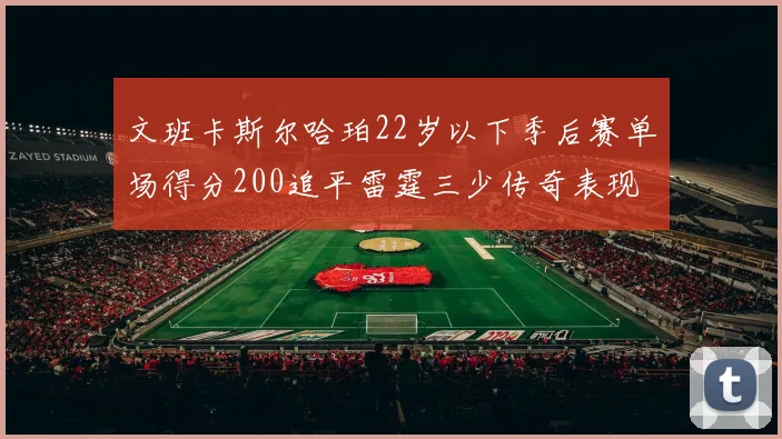 文班卡斯尔哈珀22岁以下季后赛单场得分200追平雷霆三少传奇表现