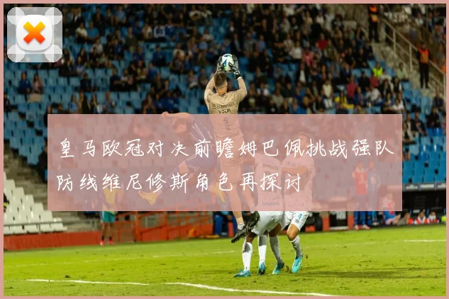 皇马欧冠对决前瞻姆巴佩挑战强队防线维尼修斯角色再探讨