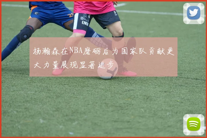 杨瀚森在NBA磨砺后为国家队贡献更大力量展现显著进步