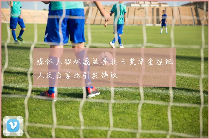 媒体人称林葳放弃北卡奖学金经纪人反击言论引发热议