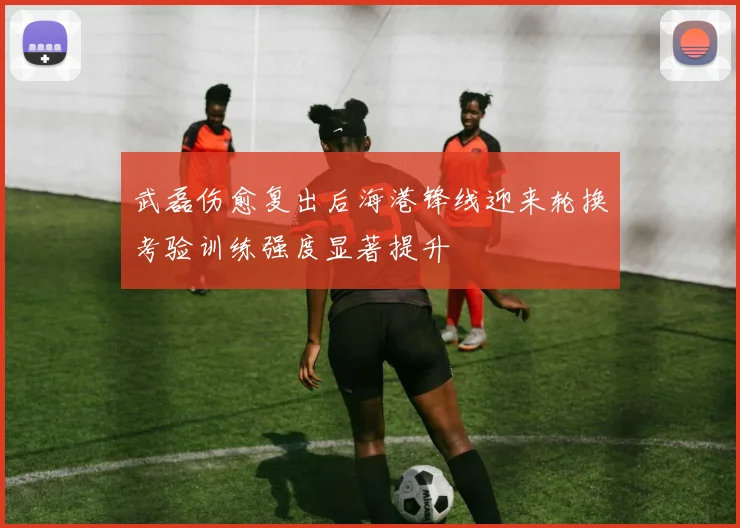 武磊伤愈复出后海港锋线迎来轮换考验训练强度显著提升