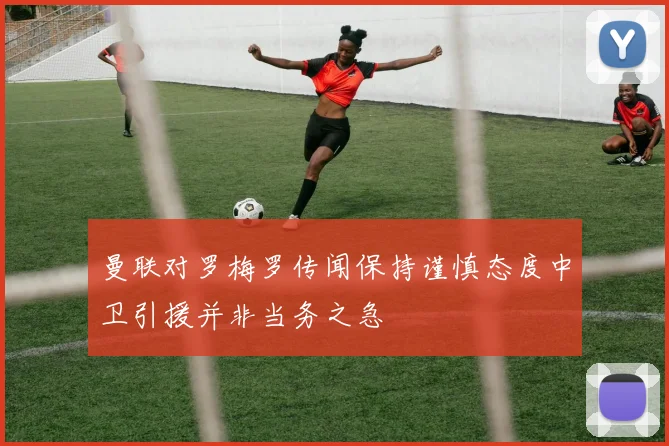 曼联对罗梅罗传闻保持谨慎态度中卫引援并非当务之急