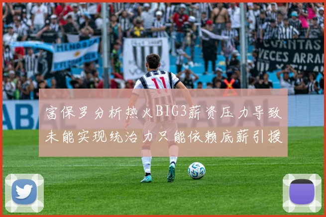 富保罗分析热火BIG3薪资压力导致未能实现统治力只能依赖底薪引援