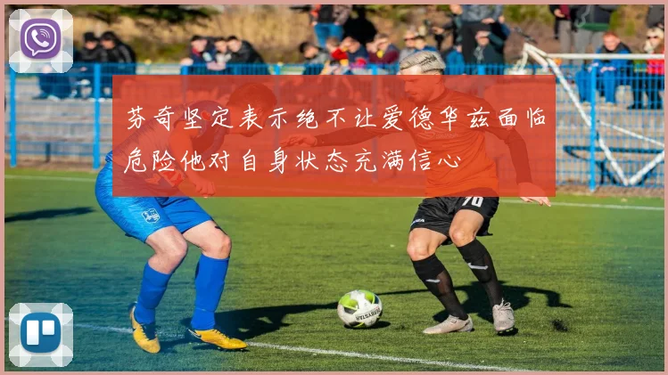 芬奇坚定表示绝不让爱德华兹面临危险他对自身状态充满信心