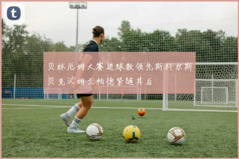 贝林厄姆大赛进球数领先斯科尔斯贝克汉姆兰帕德紧随其后