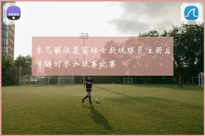 朱艺解读夏窗转会新规球员注册后可随时参加联赛比赛