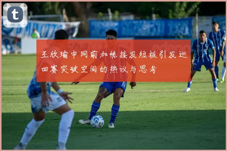 王欣瑜中网前加练接发短板引发巡回赛突破空间的热议与思考