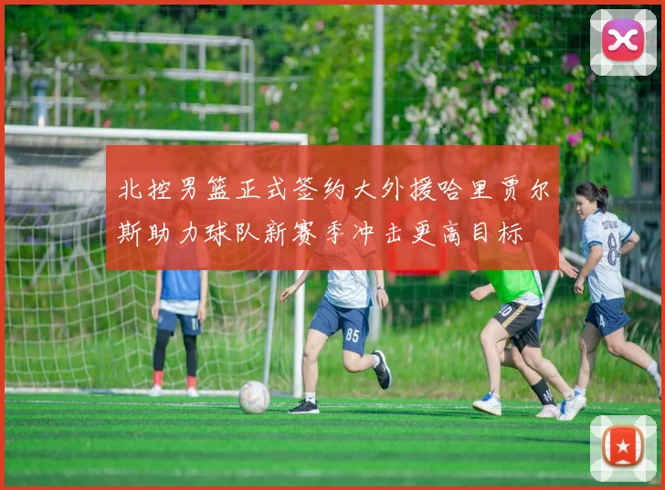 北控男篮正式签约大外援哈里贾尔斯助力球队新赛季冲击更高目标