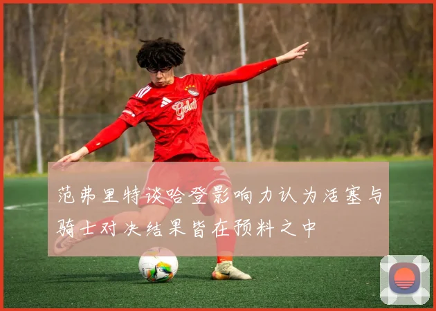 范弗里特谈哈登影响力认为活塞与骑士对决结果皆在预料之中