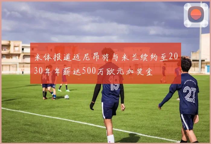 米体报道迈尼昂将与米兰续约至2030年年薪达500万欧元加奖金