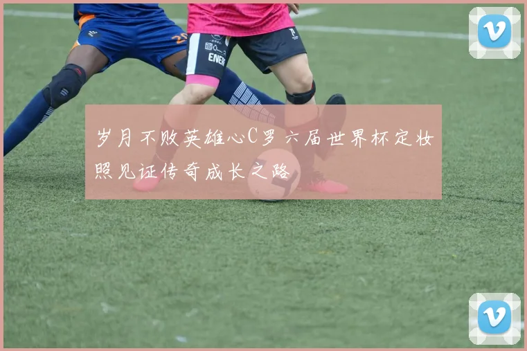 岁月不败英雄心C罗六届世界杯定妆照见证传奇成长之路