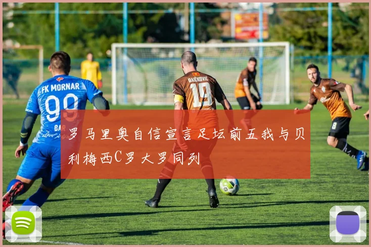 罗马里奥自信宣言足坛前五我与贝利梅西C罗大罗同列