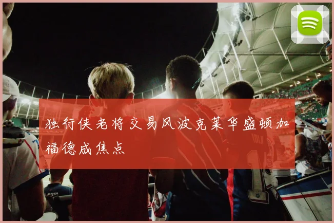 独行侠老将交易风波克莱华盛顿加福德成焦点
