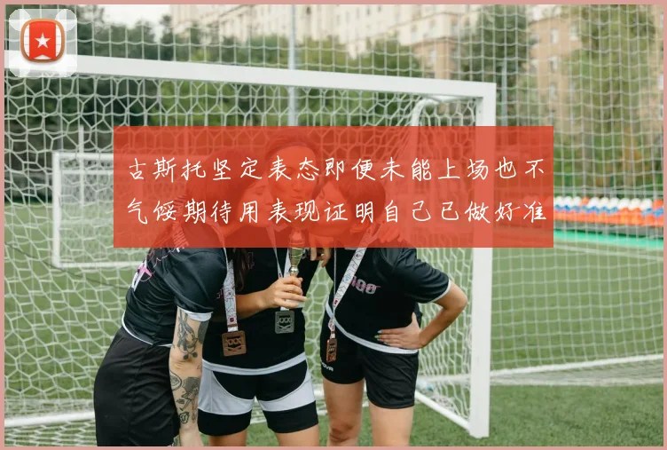 古斯托坚定表态即便未能上场也不气馁期待用表现证明自己已做好准备