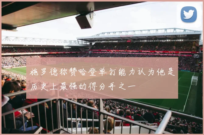 施罗德称赞哈登单打能力认为他是历史上最强的得分手之一
