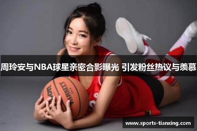 周玲安与NBA球星亲密合影曝光 引发粉丝热议与羡慕