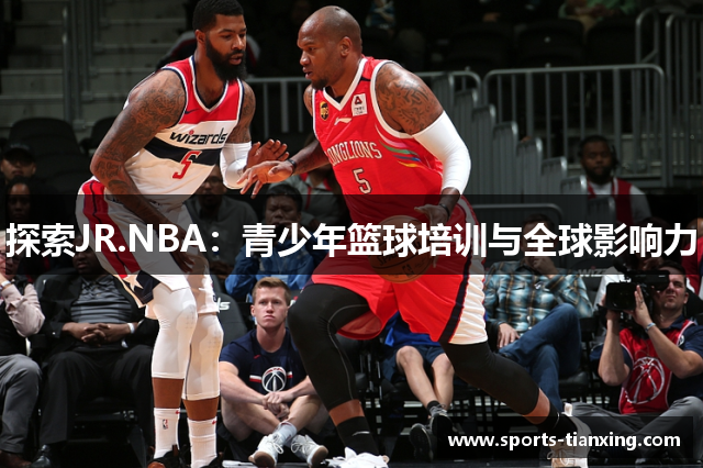 探索JR.NBA：青少年篮球培训与全球影响力